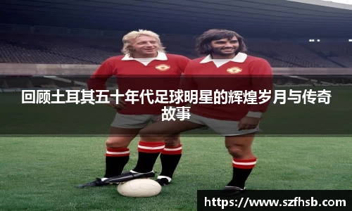 回顾土耳其五十年代足球明星的辉煌岁月与传奇故事
